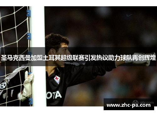圣马克西曼加盟土耳其超级联赛引发热议助力球队再创辉煌